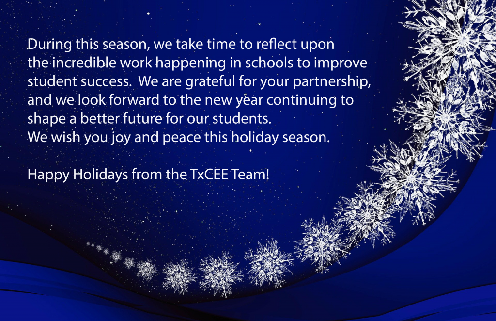 During this season, we take time to reflect upon the incredible work happening in schools to improve student success. We are grateful for your partnership, and we look forward to the new year continuing to shape a better future for our students. We wish you joy and peace this holiday season. Happy Holidays from the TxCEE Team!